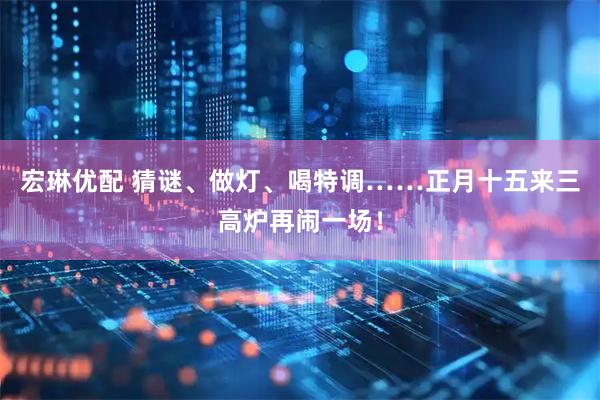 宏琳优配 猜谜、做灯、喝特调……正月十五来三高炉再闹一场！