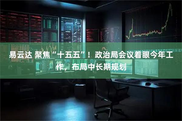 易云达 聚焦“十五五”！政治局会议着眼今年工作，布局中长期规划
