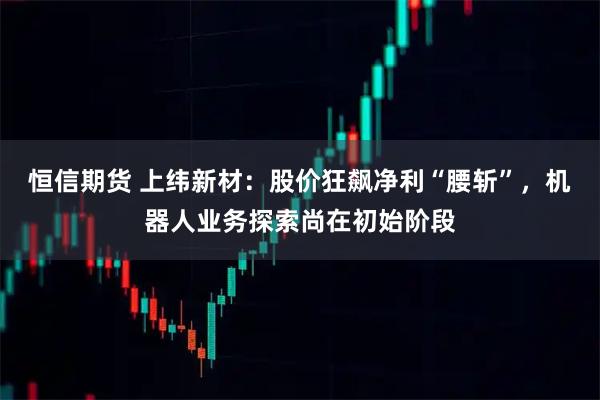 恒信期货 上纬新材：股价狂飙净利“腰斩”，机器人业务探索尚在初始阶段