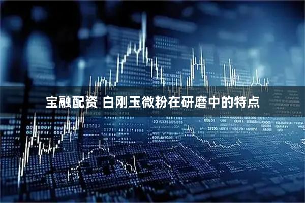 宝融配资 白刚玉微粉在研磨中的特点
