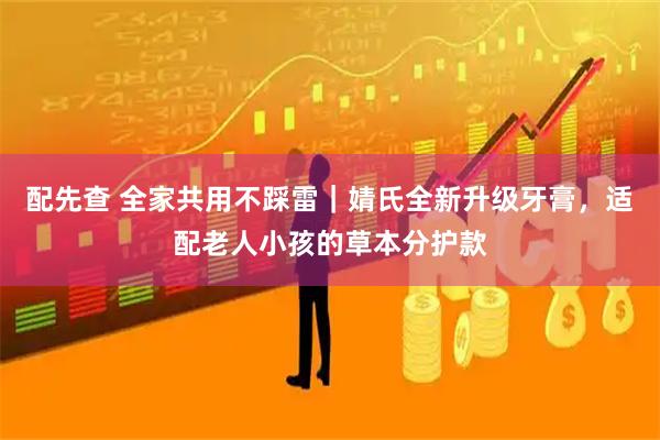 配先查 全家共用不踩雷｜婧氏全新升级牙膏，适配老人小孩的草本分护款