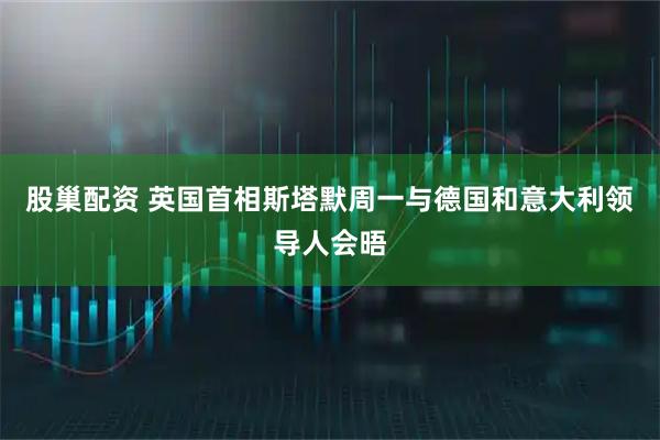 股巢配资 英国首相斯塔默周一与德国和意大利领导人会晤