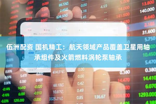 伍洲配资 国机精工：航天领域产品覆盖卫星用轴承组件及火箭燃料涡轮泵轴承