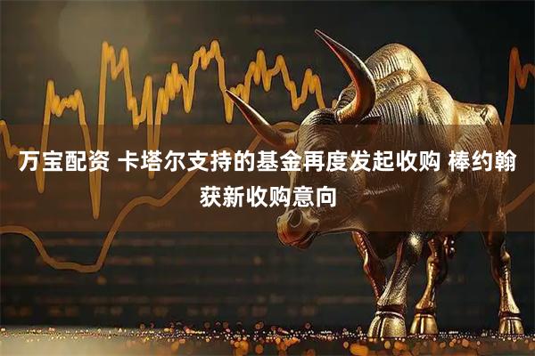 万宝配资 卡塔尔支持的基金再度发起收购 棒约翰获新收购意向