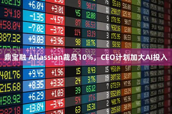 鼎宝融 Atlassian裁员10%，CEO计划加大AI投入