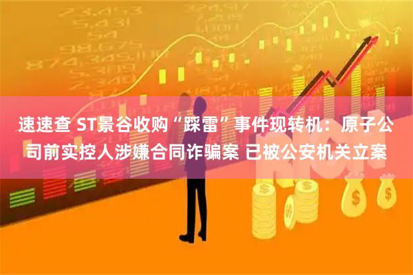速速查 ST景谷收购“踩雷”事件现转机：原子公司前实控人涉嫌合同诈骗案 已被公安机关立案