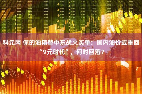 科元网 你的油箱替中东战火买单：国内油价或重回“9元时代”，何时回落？