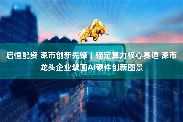启恒配资 深市创新先锋丨锚定算力核心赛道 深市龙头企业擘画AI硬件创新图景