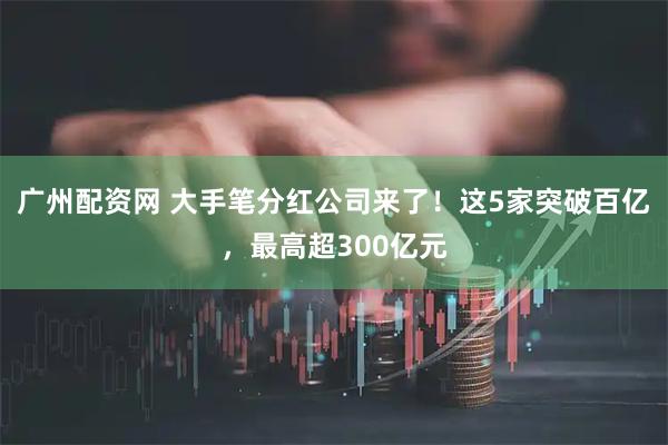 广州配资网 大手笔分红公司来了！这5家突破百亿，最高超300亿元