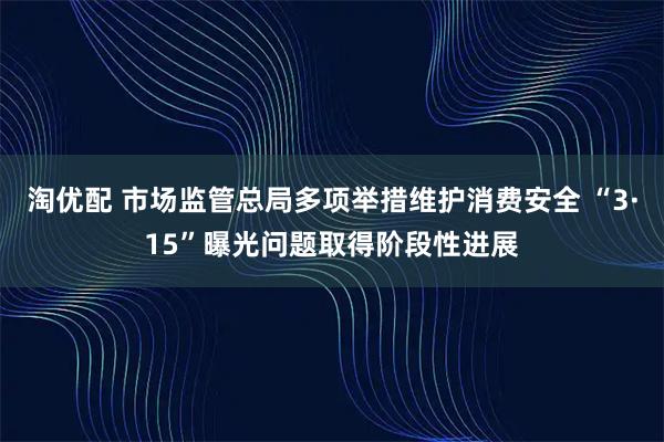 淘优配 市场监管总局多项举措维护消费安全 “3·15”曝光问题取得阶段性进展