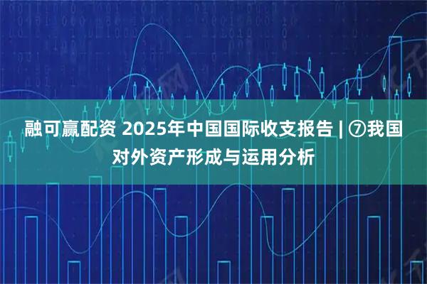 融可赢配资 2025年中国国际收支报告 | ⑦我国对外资产形成与运用分析