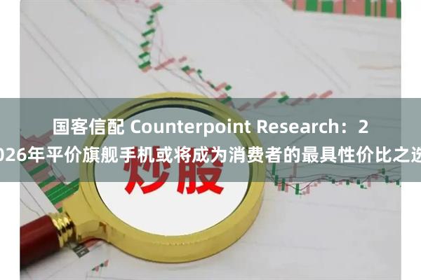 国客信配 Counterpoint Research：2026年平价旗舰手机或将成为消费者的最具性价比之选