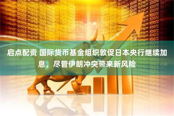 启点配资 国际货币基金组织敦促日本央行继续加息，尽管伊朗冲突带来新风险