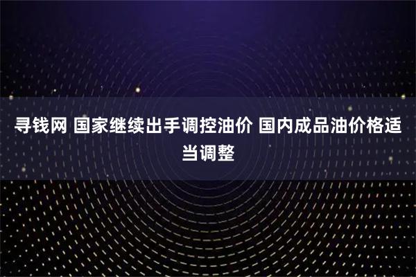 寻钱网 国家继续出手调控油价 国内成品油价格适当调整