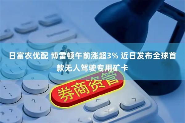 日富农优配 博雷顿午前涨超3% 近日发布全球首款无人驾驶专用矿卡