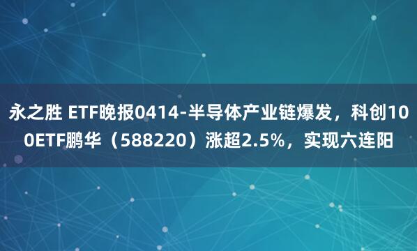 永之胜 ETF晚报0414-半导体产业链爆发，科创100ETF鹏华（588220）涨超2.5%，实现六连阳