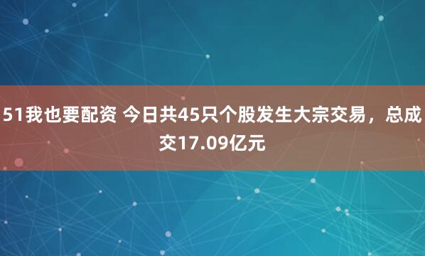 51我也要配资 今日共45只个股发生大宗交易，总成交17.09亿元