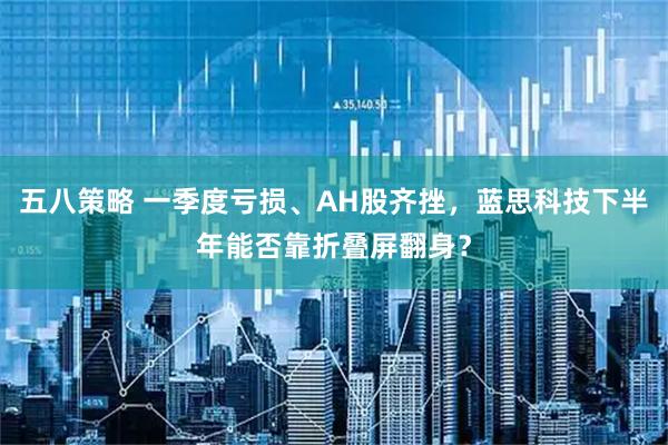 五八策略 一季度亏损、AH股齐挫，蓝思科技下半年能否靠折叠屏翻身？