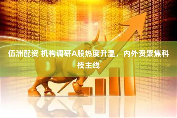 伍洲配资 机构调研A股热度升温，内外资聚焦科技主线