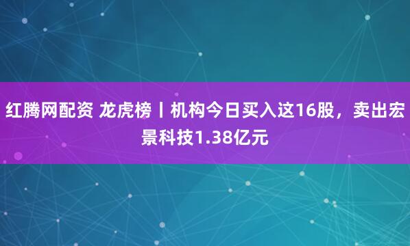 红腾网配资 龙虎榜丨机构今日买入这16股，卖出宏景科技1.38亿元