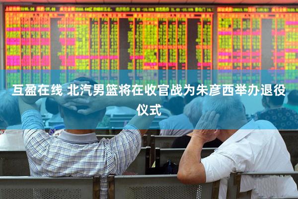 互盈在线 北汽男篮将在收官战为朱彦西举办退役仪式