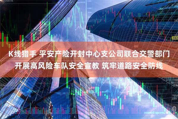 K线猎手 平安产险开封中心支公司联合交警部门开展高风险车队安全宣教 筑牢道路安全防线