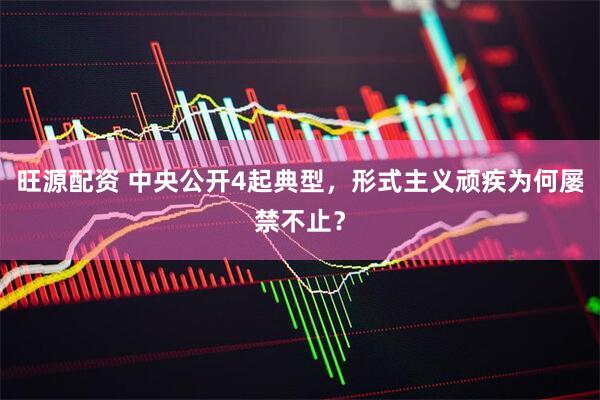 旺源配资 中央公开4起典型，形式主义顽疾为何屡禁不止？