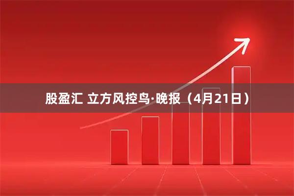 股盈汇 立方风控鸟·晚报（4月21日）