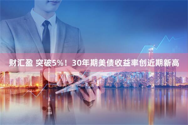 财汇盈 突破5%！30年期美债收益率创近期新高