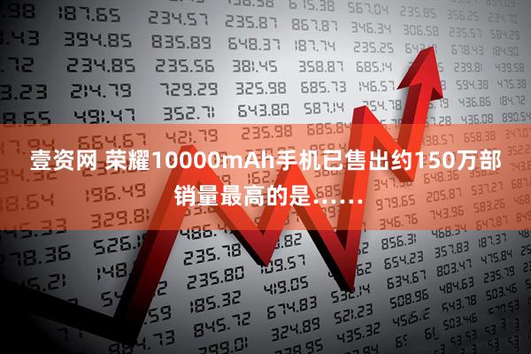 壹资网 荣耀10000mAh手机已售出约150万部 销量最高的是……