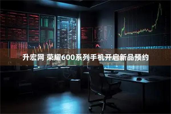 升宏网 荣耀600系列手机开启新品预约