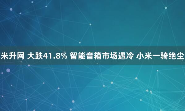 米升网 大跌41.8% 智能音箱市场遇冷 小米一骑绝尘