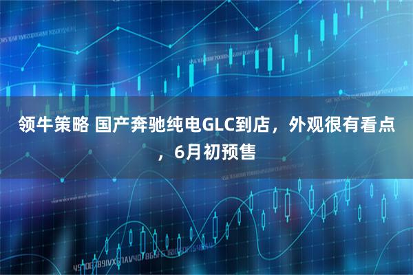 领牛策略 国产奔驰纯电GLC到店，外观很有看点，6月初预售