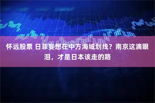 怀远股票 日菲妄想在中方海域划线？南京这滴眼泪，才是日本该走的路