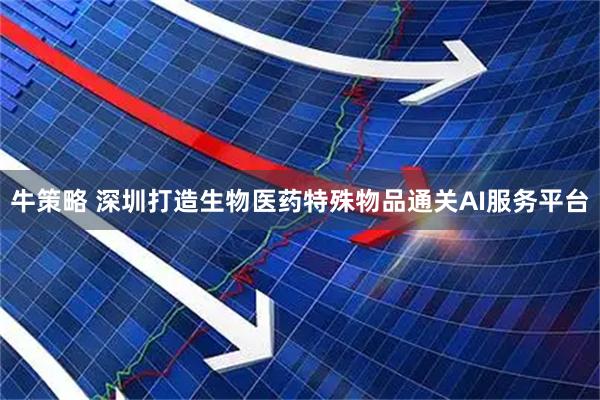 牛策略 深圳打造生物医药特殊物品通关AI服务平台