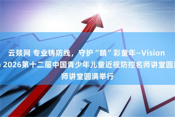 云燚网 专业铸防线，守护“睛”彩童年—Vision China 2026第十二届中国青少年儿童近视防控名师讲堂圆满举行