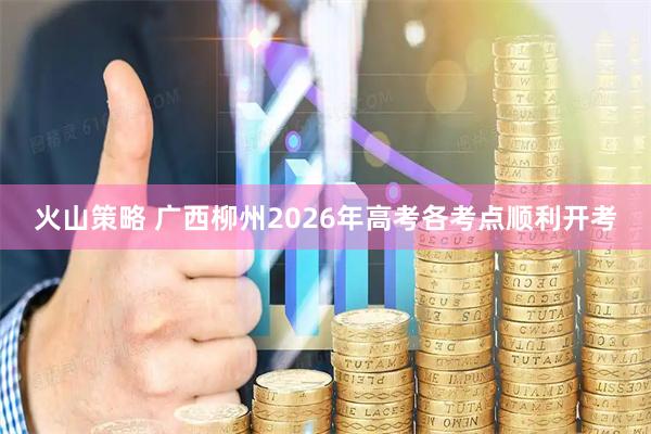 火山策略 广西柳州2026年高考各考点顺利开考
