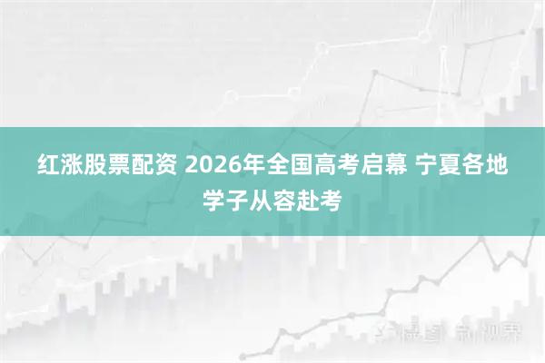 红涨股票配资 2026年全国高考启幕 宁夏各地学子从容赴考