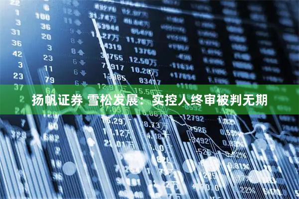 扬帆证券 雪松发展：实控人终审被判无期