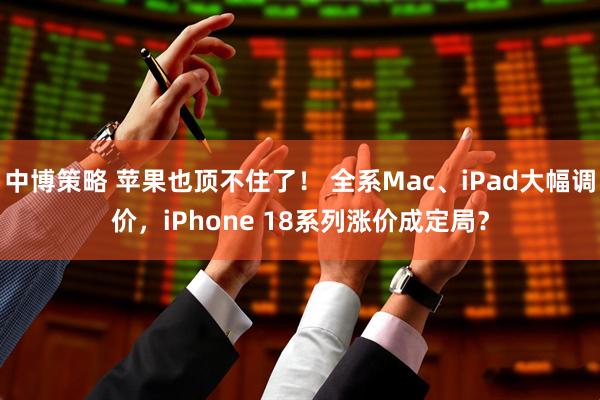 中博策略 苹果也顶不住了！ 全系Mac、iPad大幅调价，iPhone 18系列涨价成定局？