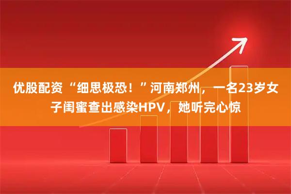 优股配资 “细思极恐！”河南郑州，一名23岁女子闺蜜查出感染HPV，她听完心惊