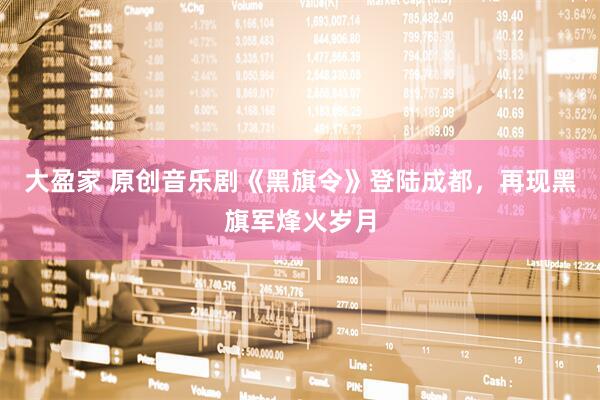 大盈家 原创音乐剧《黑旗令》登陆成都,再现黑旗军烽火岁月