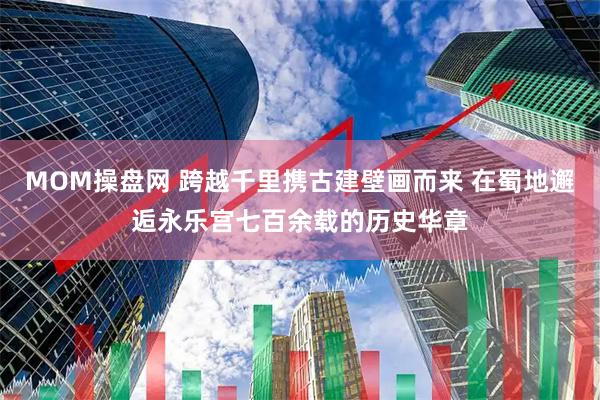 MOM操盘网 跨越千里携古建壁画而来 在蜀地邂逅永乐宫七百余载的历史华章