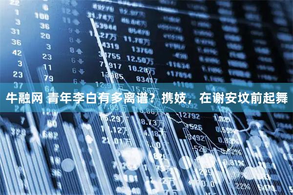 牛融网 青年李白有多离谱？携妓，在谢安坟前起舞