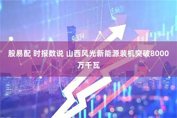 股易配 时报数说 山西风光新能源装机突破8000万千瓦