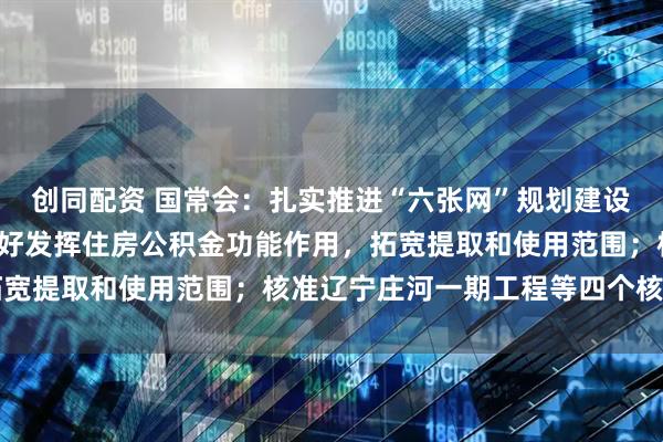 创同配资 国常会：扎实推进“六张网”规划建设 推动医药科技创新 更好发挥住房公积金功能作用，拓宽提取和使用范围；核准辽宁庄河一期工程等四个核电项目