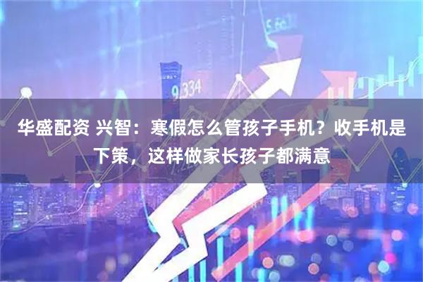 华盛配资 兴智：寒假怎么管孩子手机？收手机是下策，这样做家长孩子都满意