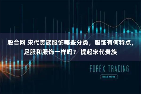 股合网 宋代贵族服饰哪些分类，服饰有何特点，足服和服饰一样吗？ 提起宋代贵族