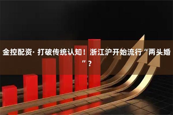 金控配资· 打破传统认知！浙江沪开始流行“两头婚”？