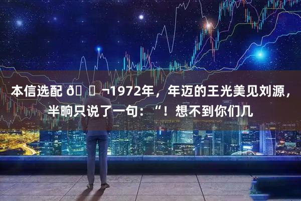 本信选配 🌬1972年，年迈的王光美见刘源，半晌只说了一句：“！想不到你们几